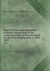Report of the Superintendent of Public Instruction of the Commonwealth of Pennsylvania for the Year Ending June 3, 1895. 1895