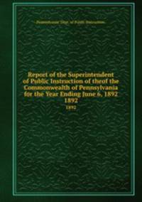 Report of the Superintendent of Public Instruction of theof the Commonwealth of Pennsylvania for the Year Ending June 6, 1892. 1892