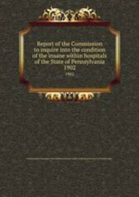 Report of the Commission to inquire into the condition of the insane within hospitals of the State of Pennsylvania.. 1902
