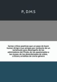 Cartas critico-poeticas que un payo de buen humor dirige a sus amigos por conducto de un tartamudo para desengano de los admiradores del Pindo, de los apasionados a las musas, de los desordenados de oidos, criticos y eruditos de cierto genero