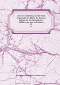 Discursos leidos ante la Real Academia Sevillana de Buenas Letras, en las recepciones pblicas de sus indivduos. 01