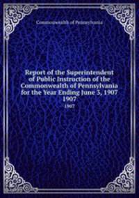 Report of the Superintendent of Public Instruction of the Commonwealth of Pennsylvania for the Year Ending June 3, 1907. 1907
