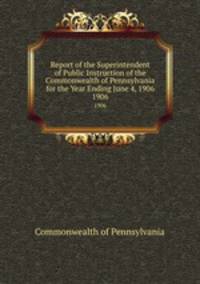 Report of the Superintendent of Public Instruction of the Commonwealth of Pennsylvania for the Year Ending June 4, 1906. 1906