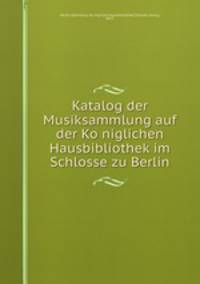 Katalog der Musiksammlung auf der Ko?niglichen Hausbibliothek im Schlosse zu Berlin