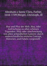 Huy und Pfuy der Welt. Huy, oder Anfrischung zu allen schonen Tugenden: Pfuy oder Abschreckung von allen schandlichen Lastern: durch underschiedliche sittliche Concept, Historien, und Fabeln vorgestellt