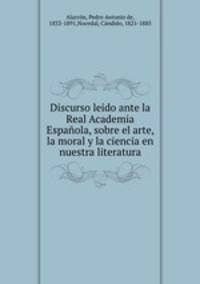 Discurso leido ante la Real Academia Espanola, sobre el arte, la moral y la ciencia en nuestra literatura