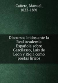 Discursos leidos ante la Real Academia Espanola sobre Garcilasso, Luis de Leon y Rioja como poetas liricos
