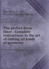 The perfect dress fitter . Complete instructions in the art of cutting all kinds of garments
