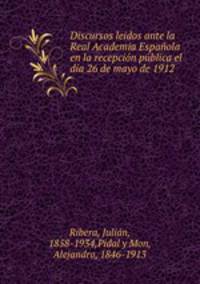 Discursos leidos ante la Real Academia Espanola en la recepcion publica el dia 26 de mayo de 1912