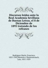 Discursos leidos ante la Real Academia Sevillana de Buenas Letras, el 8 de Diciembre de 1895 tratando de los refranes