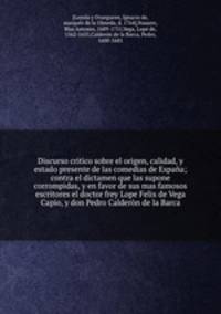 Discurso critico sobre el origen, calidad, y estado presente de las comedias de Espana; contra el dictamen que las supone corrompidas, y en favor de sus mas famosos escritores el doctor frey Lope Felix de Vega Capio, y don Pedro Calderon de la Barca