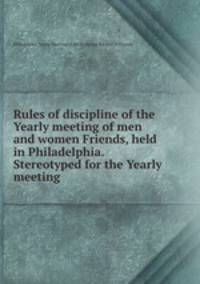 Rules of discipline of the Yearly meeting of men and women Friends, held in Philadelphia. Stereotyped for the Yearly meeting