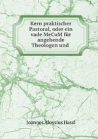 Kern praktischer Pastoral, oder ein vade MeCuM fur angehende Theologen und .