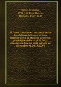 Il fvoco trionfante : racconto della traslatione della miracolo.a imagine detta la Madona del fvoco, protettrice della citta di Forli, solenizzata da essa citta sotto li xx. di ottobre M.D.C.XXXVI