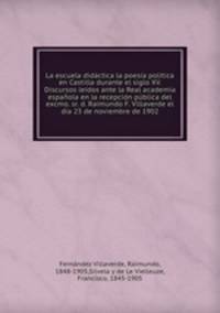 La escuela didactica la poesia politica en Castilla durante el siglo XV. Discursos leidos ante la Real academia espanola en la recepcion publica del excmo. sr. d. Raimundo F. Villaverde el dia 23 de noviembre de 1902