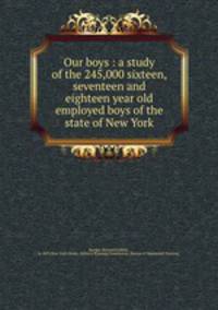 Our boys : a study of the 245,000 sixteen, seventeen and eighteen year old employed boys of the state of New York