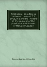 Shakspere; an address delivered on April 23, 1916, in Sanders Theatre at the request of the president and fellows of Harvard College