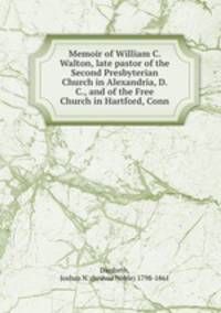 Memoir of William C. Walton, late pastor of the Second Presbyterian Church in Alexandria, D. C., and of the Free Church in Hartford, Conn