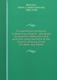 Fundamental problems in teaching religion : designed for quorum instructors and auxiliary class teachers of the Church of Jesus Christ of Latter-day Saints