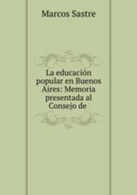 La educacion popular en Buenos Aires: Memoria presentada al Consejo de .