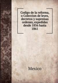 Codigo de la reforma, o Coleccion de leyes, decretos y supremas ordenes, expedidas desde 1856 hasta 1861