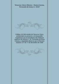 Codigo civil del estado de Veracruz Llave, presentado en proyecto a la honorable Legislatura por el presidente del Tribunal superior de justicia, c. lic. Fernando de Jesus Corona, y mandado observar por el Decreto numero 127 de 17 de diciembre de 1868