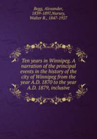Ten years in Winnipeg. A narration of the principal events in the history of the city of Winnipeg from the year A.D. 1870 to the year A.D. 1879, inclusive