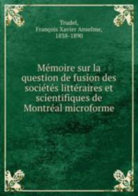 Memoire sur la question de fusion des societes litteraires et scientifiques de Montreal microforme