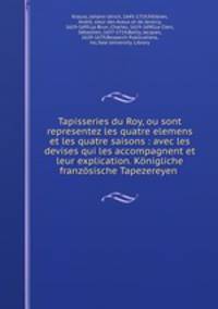 Tapisseries du Roy, ou sont representez les quatre elemens et les quatre saisons : avec les devises qui les accompagnent et leur explication. Konigliche franzosische Tapezereyen .