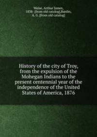 History of the city of Troy, from the expulsion of the Mohegan Indians to the present centennial year of the independence of the United States of America, 1876