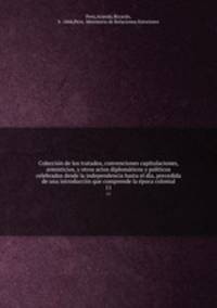 Coleccion de los tratados, convenciones capitulaciones, armisticios, y otros actos diplomaticos y politicos celebrados desde la independencia hasta el dia, precedida de una introducciin que comprende la epoca colonial