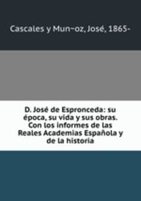 D. Jose de Espronceda: su epoca, su vida y sus obras. Con los informes de las Reales Academias Espanola y de la historia