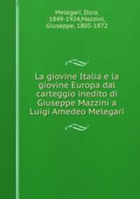 La giovine Italia e la giovine Europa dal carteggio inedito di Giuseppe Mazzini a Luigi Amedeo Melegari