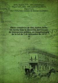 Obras completas de don Andrs Bello. Ed. hecha bajo la direccin del Consejo de instruccin pblica, en cumplimiento de la Lei de 5 de setiembre de 1872. 12