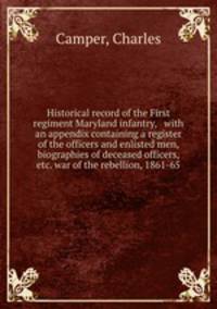 Historical record of the First regiment Maryland infantry, with an appendix containing a register of the officers and enlisted men, biographies of deceased officers, etc. war of the rebellion, 1861-65