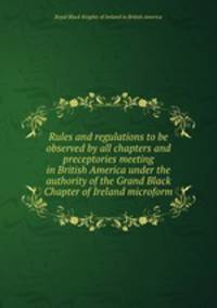 Rules and regulations to be observed by all chapters and preceptories meeting in British America under the authority of the Grand Black Chapter of Ireland microform