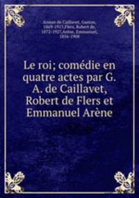 Le roi; comedie en quatre actes par G.A. de Caillavet, Robert de Flers et Emmanuel Arene
