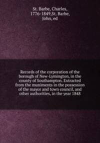 Records of the corporation of the borough of New-Lymington, in the county of Southampton. Extracted from the muniments in the possession of the mayor and town council, and other authorities, in the year 1848