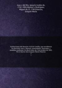 Instituciones del derecho civil de Castilla, que escribieron los doctores Asso y Manuel, enmendadas, ilustradas, y anadidas conforme a la Real orden de 5 de octubre de 1802. Por el doctor don Joaquin Maria Palacios