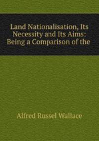 Land Nationalisation, Its Necessity and Its Aims: Being a Comparison of the .