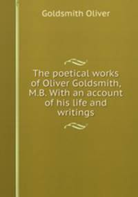 The poetical works of Oliver Goldsmith, M.B. With an account of his life and writings