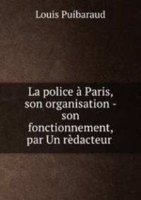 La police a Paris, son organisation - son fonctionnement, par Un redacteur .