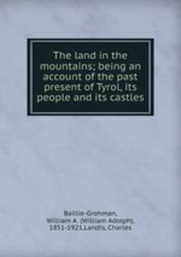 The land in the mountains; being an account of the past & present of Tyrol, its people and its castles