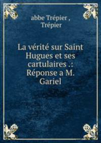 La verite sur Saint Hugues et ses cartulaires .: Reponse a M. Gariel
