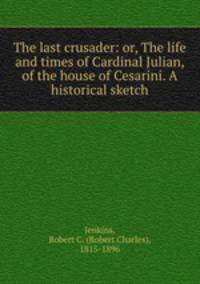 The last crusader: or, The life and times of Cardinal Julian, of the house of Cesarini. A historical sketch