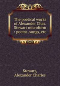 The poetical works of Alexander Chas. Stewart microform : poems, songs, etc