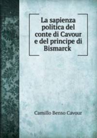 La sapienza politica del conte di Cavour e del principe di Bismarck .