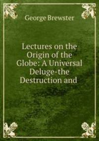 Lectures on the Origin of the Globe: A Universal Deluge-the Destruction and .