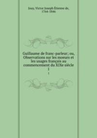 Guillaume de franc-parleur; ou, Observations sur les moeurs et les usages franais au commencement du XIXe sicle. 1