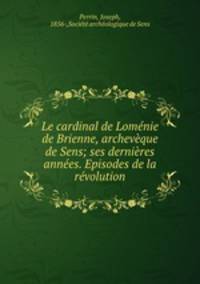 Le cardinal de Lomenie de Brienne, archeveque de Sens; ses dernieres annees. Episodes de la revolution
